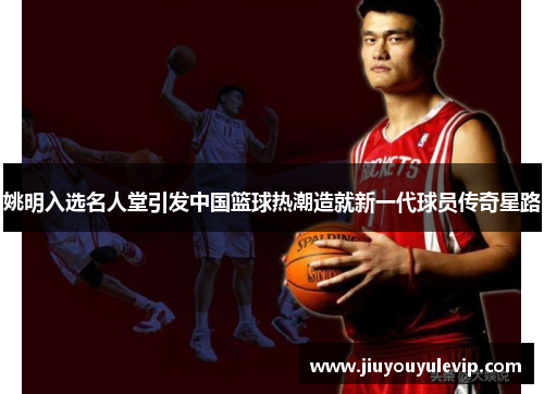 姚明入选名人堂引发中国篮球热潮造就新一代球员传奇星路