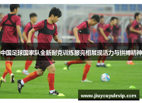 中国足球国家队全新耐克训练服亮相展现活力与拼搏精神