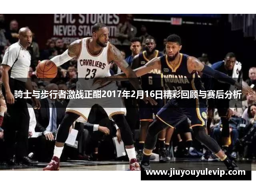 骑士与步行者激战正酣2017年2月16日精彩回顾与赛后分析